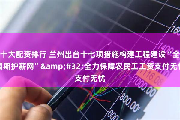 十大配资排行 兰州出台十七项措施构建工程建设“全周期护薪网” 全力保障农民工工资支付无忧