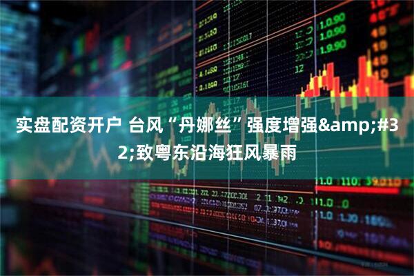 实盘配资开户 台风“丹娜丝”强度增强 致粤东沿海狂风暴雨