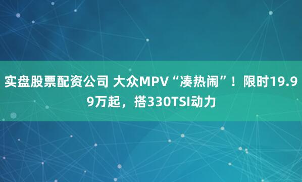 实盘股票配资公司 大众MPV“凑热闹”！限时19.99万起，搭330TSI动力