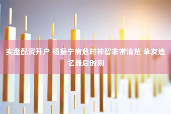 实盘配资开户 杨振宁病危时神智非常清楚 挚友追忆最后时刻