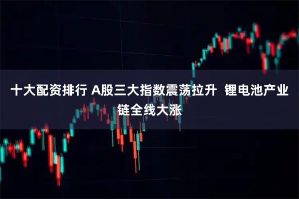 十大配资排行 A股三大指数震荡拉升  锂电池产业链全线大涨