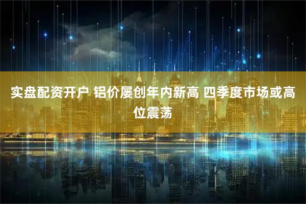 实盘配资开户 铝价屡创年内新高 四季度市场或高位震荡