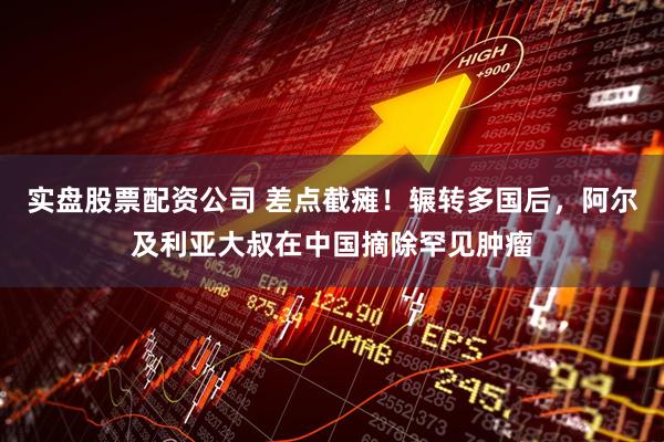 实盘股票配资公司 差点截瘫！辗转多国后，阿尔及利亚大叔在中国摘除罕见肿瘤