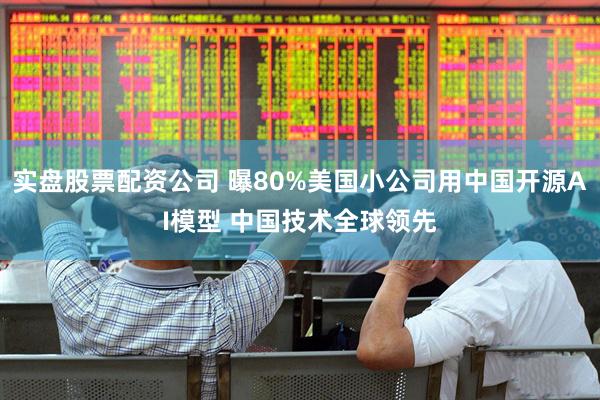 实盘股票配资公司 曝80%美国小公司用中国开源AI模型 中国技术全球领先