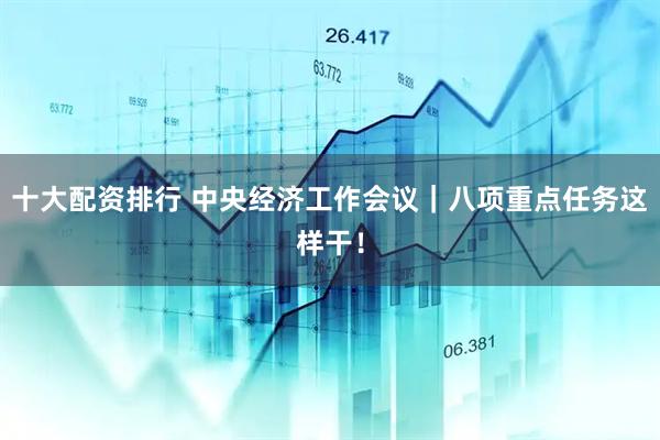 十大配资排行 中央经济工作会议｜八项重点任务这样干！