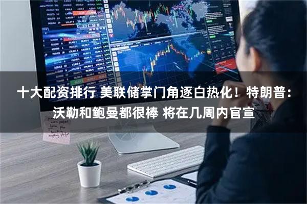 十大配资排行 美联储掌门角逐白热化！特朗普：沃勒和鲍曼都很棒 将在几周内官宣