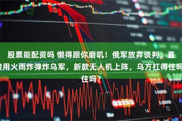 股票能配资吗 懒得跟你磨叽！俄军放弃谈判，直接用火雨炸弹炸乌军，新款无人机上阵，乌方扛得住吗？
