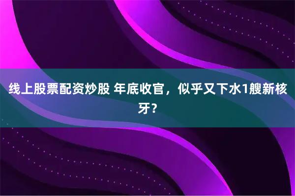 线上股票配资炒股 年底收官，似乎又下水1艘新核牙？