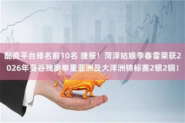配资平台排名前10名 捷报！菏泽姑娘李春雷荣获2026年曼谷残奥举重亚洲及大洋洲锦标赛2银2铜！