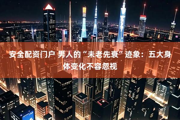 安全配资门户 男人的“未老先衰”迹象：五大身体变化不容忽视