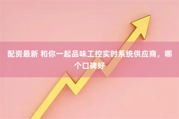配资最新 和你一起品味工控实时系统供应商，哪个口碑好