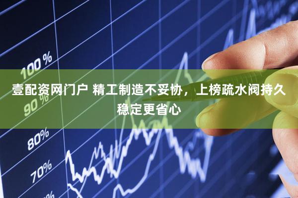 壹配资网门户 精工制造不妥协，上榜疏水阀持久稳定更省心