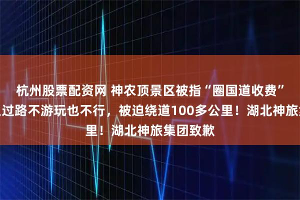 杭州股票配资网 神农顶景区被指“圈国道收费”，车主只过路不游玩也不行，被迫绕道100多公里！湖北神旅集团致歉